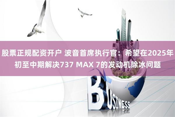 股票正规配资开户 波音首席执行官：希望在2025年初至中期解决737 MAX 7的发动机除冰问题