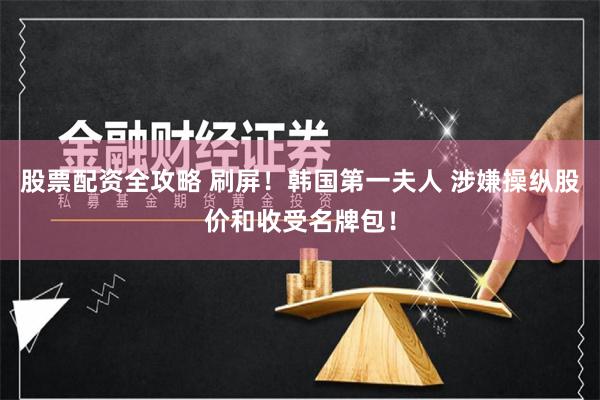 股票配资全攻略 刷屏！韩国第一夫人 涉嫌操纵股价和收受名牌包！