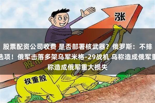 股票配资公司收费 是否部署核武器？俄罗斯：不排除任何选项！俄军击落多架乌军米格-29战机 乌称造成俄军重大损失