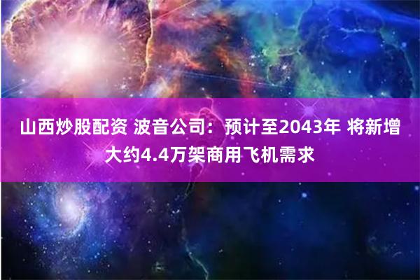 山西炒股配资 波音公司：预计至2043年 将新增大约4.4万架商用飞机需求