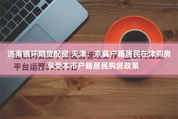 济南银环期货配资 天津：京冀户籍居民在津购房，享受本市户籍居民购房政策