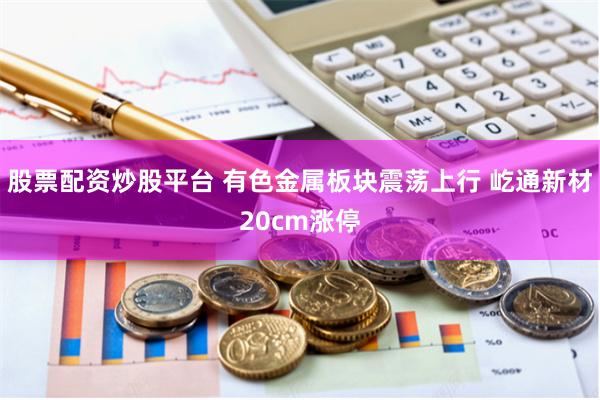 股票配资炒股平台 有色金属板块震荡上行 屹通新材20cm涨停