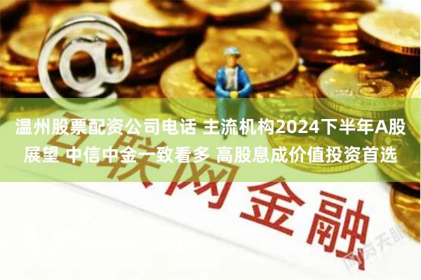 温州股票配资公司电话 主流机构2024下半年A股展望 中信中金一致看多 高股息成价值投资首选