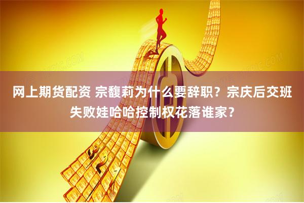 网上期货配资 宗馥莉为什么要辞职？宗庆后交班失败娃哈哈控制权花落谁家？