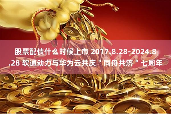 股票配债什么时候上市 2017.8.28-2024.8.28 软通动力与华为云共庆＂同舟共济＂七周年