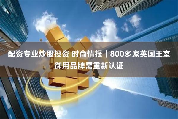 配资专业炒股投资 时尚情报｜800多家英国王室御用品牌需重新认证