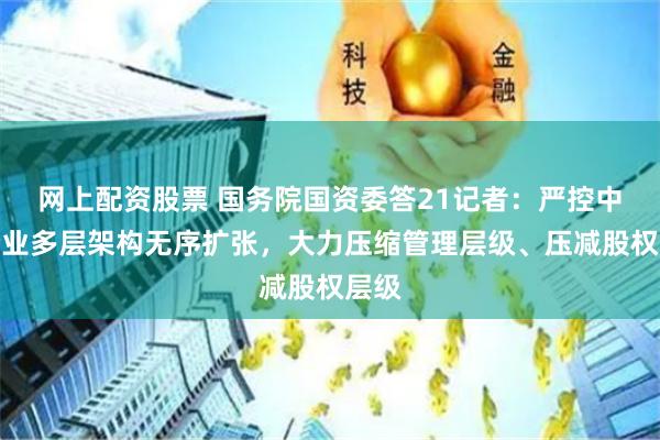 网上配资股票 国务院国资委答21记者：严控中央企业多层架构无序扩张，大力压缩管理层级、压减股权层级