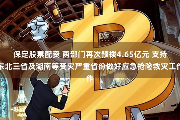 保定股票配资 两部门再次预拨4.65亿元 支持东北三省及湖南等受灾严重省份做好应急抢险救灾工作