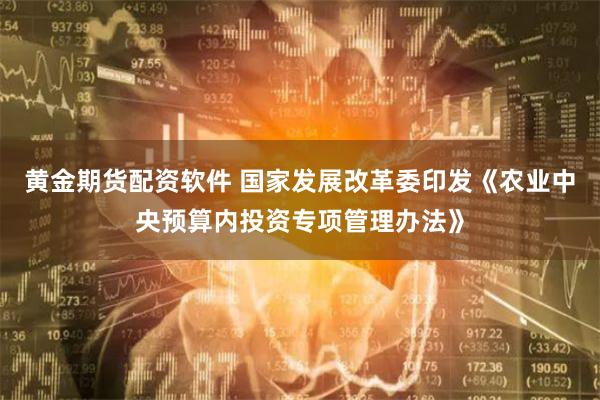 黄金期货配资软件 国家发展改革委印发《农业中央预算内投资专项管理办法》