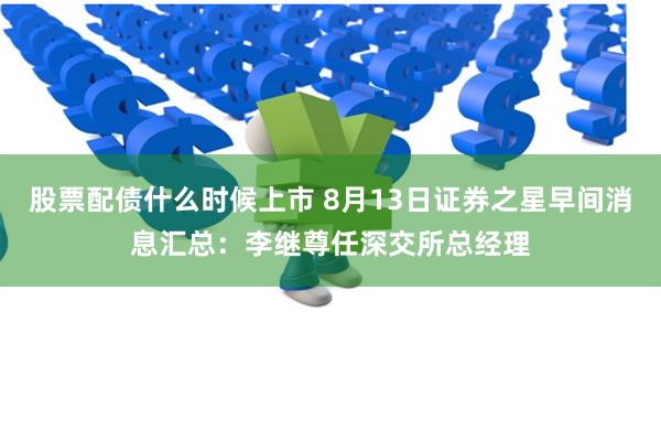 股票配债什么时候上市 8月13日证券之星早间消息汇总：李继尊任深交所总经理