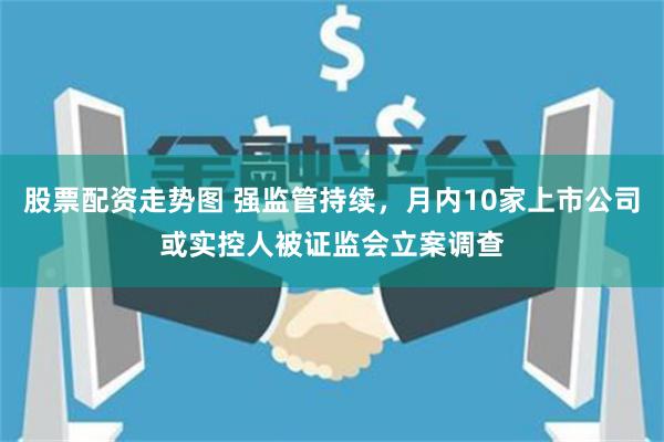 股票配资走势图 强监管持续，月内10家上市公司或实控人被证监会立案调查