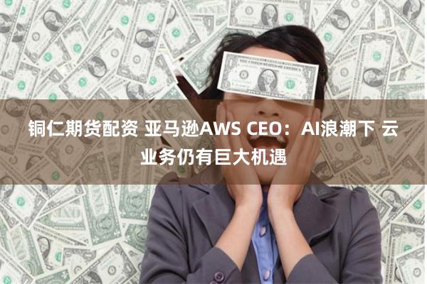 铜仁期货配资 亚马逊AWS CEO：AI浪潮下 云业务仍有巨大机遇