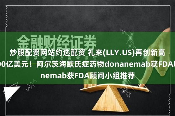 炒股配资网站约选配资 礼来(LLY.US)再创新高市值突破8000亿美元！阿尔茨海默氏症药物donanemab获FDA顾问小组推荐