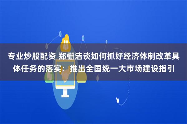 专业炒股配资 郑栅洁谈如何抓好经济体制改革具体任务的落实：推出全国统一大市场建设指引