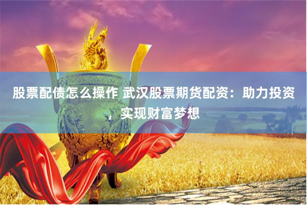 股票配债怎么操作 武汉股票期货配资：助力投资，实现财富梦想