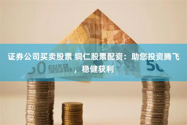 证券公司买卖股票 铜仁股票配资：助您投资腾飞，稳健获利