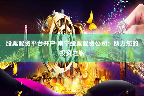 股票配资平台开户 南宁股票配资公司：助力您的投资之旅