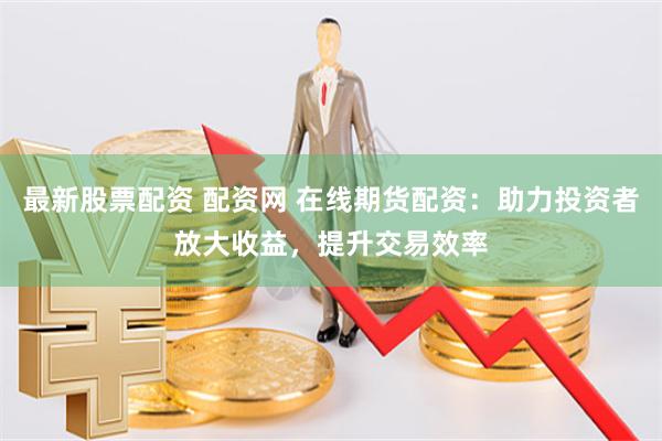 最新股票配资 配资网 在线期货配资：助力投资者放大收益，提升交易效率