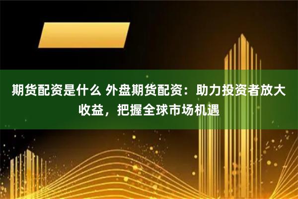 期货配资是什么 外盘期货配资：助力投资者放大收益，把握全球市场机遇