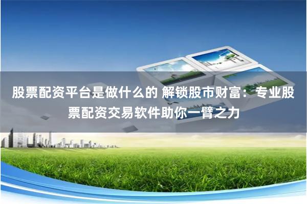 股票配资平台是做什么的 解锁股市财富：专业股票配资交易软件助你一臂之力