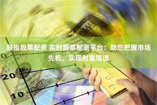 股指股票配资 实时股票配资平台：助您把握市场先机，实现财富增值