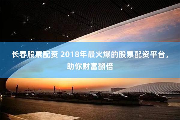 长春股票配资 2018年最火爆的股票配资平台，助你财富翻倍