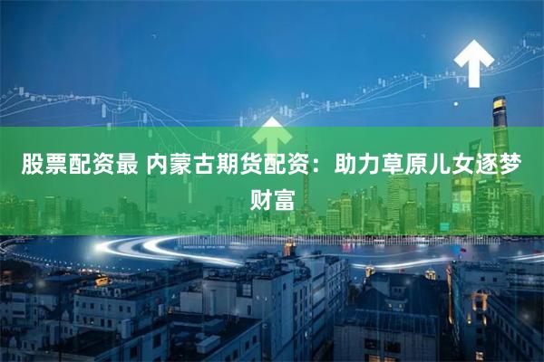 股票配资最 内蒙古期货配资：助力草原儿女逐梦财富