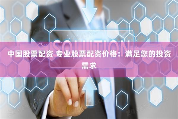 中国股票配资 专业股票配资价格：满足您的投资需求
