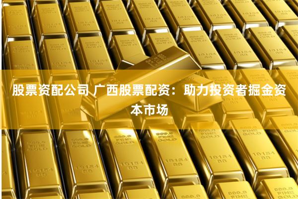 股票资配公司 广西股票配资：助力投资者掘金资本市场