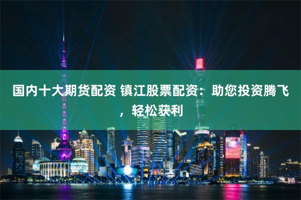 国内十大期货配资 镇江股票配资：助您投资腾飞，轻松获利
