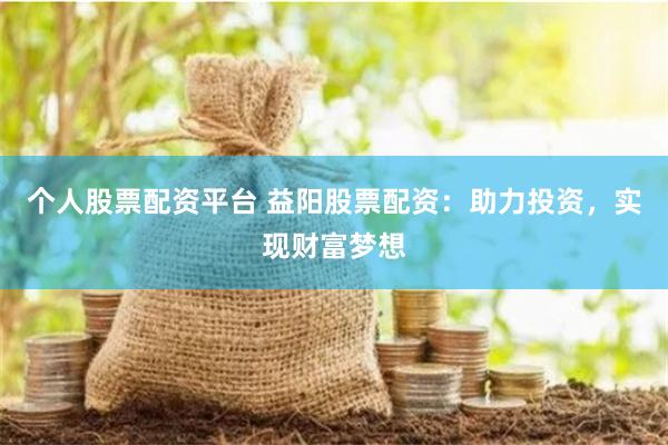个人股票配资平台 益阳股票配资：助力投资，实现财富梦想