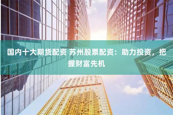 国内十大期货配资 苏州股票配资：助力投资，把握财富先机