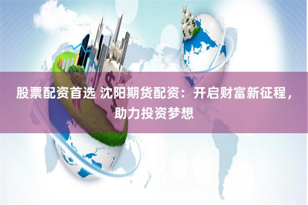 股票配资首选 沈阳期货配资：开启财富新征程，助力投资梦想