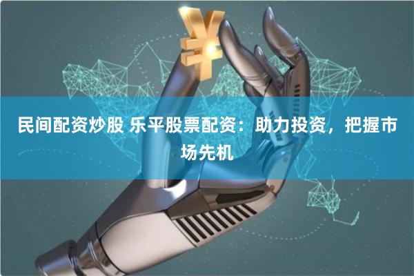 民间配资炒股 乐平股票配资：助力投资，把握市场先机
