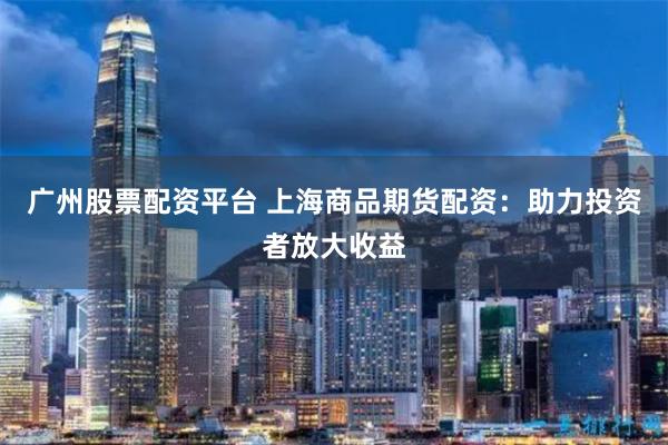 广州股票配资平台 上海商品期货配资:助力投资者放大收益