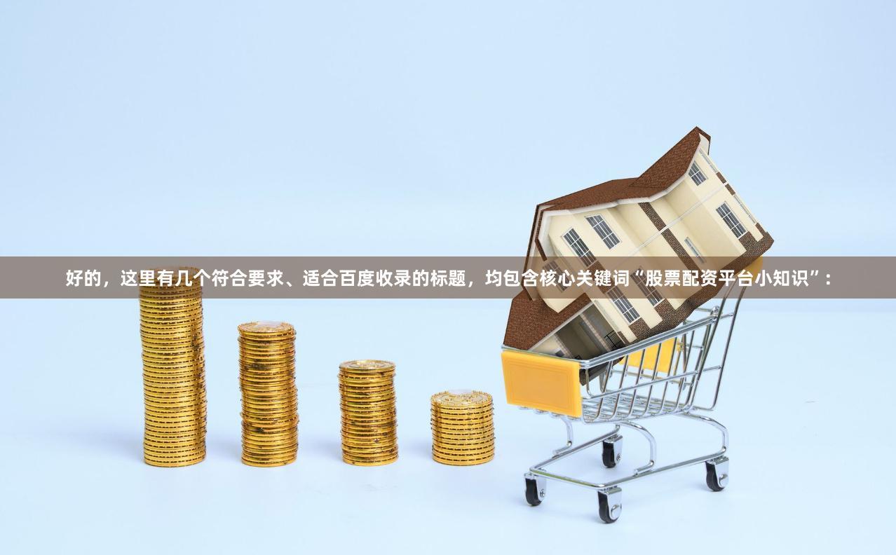 好的,这里有几个符合要求、适合百度收录的标题,均包含核心关键词“股票配资平台小知识”: