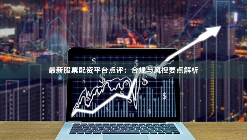 最新股票配资平台点评：合规与风控要点解析